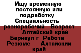 Ищу временную ,постоянную или подработку › Специальность ­ разнорабочий › Возраст ­ 50 - Алтайский край, Барнаул г. Работа » Резюме   . Алтайский край